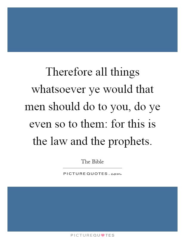 Therefore all things whatsoever ye would that men should do to you, do ye even so to them: for this is the law and the prophets Picture Quote #1