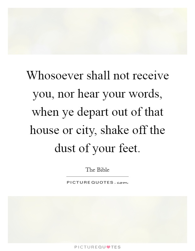 Whosoever shall not receive you, nor hear your words, when ye depart out of that house or city, shake off the dust of your feet Picture Quote #1