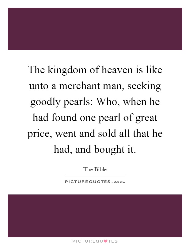 The kingdom of heaven is like unto a merchant man, seeking goodly pearls: Who, when he had found one pearl of great price, went and sold all that he had, and bought it Picture Quote #1