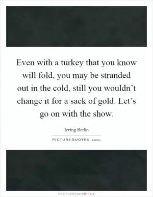 Even with a turkey that you know will fold, you may be stranded out in the cold, still you wouldn’t change it for a sack of gold. Let’s go on with the show Picture Quote #1