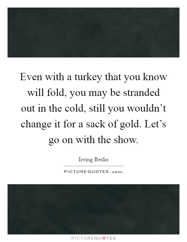 Even with a turkey that you know will fold, you may be stranded out in the cold, still you wouldn't change it for a sack of gold. Let's go on with the show Picture Quote #1