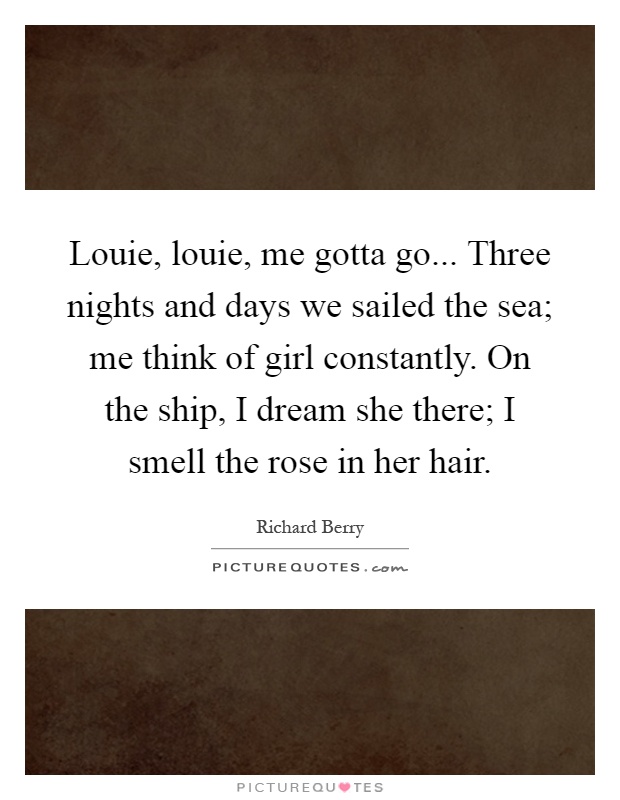 Louie, louie, me gotta go... Three nights and days we sailed the sea; me think of girl constantly. On the ship, I dream she there; I smell the rose in her hair Picture Quote #1