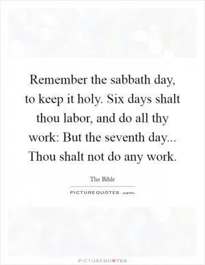 Remember the sabbath day, to keep it holy. Six days shalt thou labor, and do all thy work: But the seventh day... Thou shalt not do any work Picture Quote #1