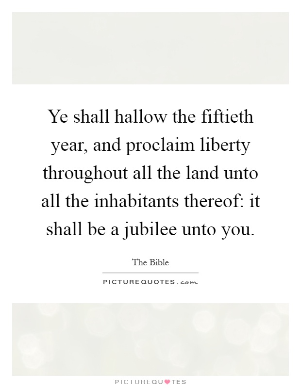 Ye shall hallow the fiftieth year, and proclaim liberty throughout all the land unto all the inhabitants thereof: it shall be a jubilee unto you Picture Quote #1