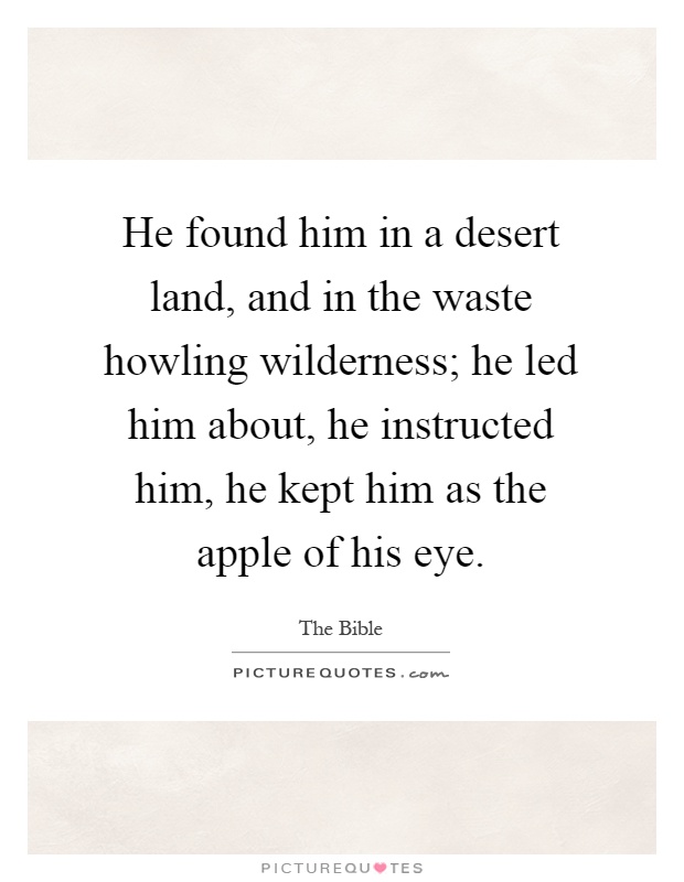 He found him in a desert land, and in the waste howling wilderness; he led him about, he instructed him, he kept him as the apple of his eye Picture Quote #1