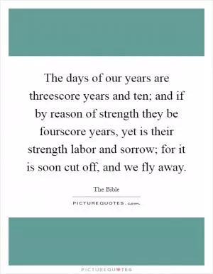 The days of our years are threescore years and ten; and if by reason of strength they be fourscore years, yet is their strength labor and sorrow; for it is soon cut off, and we fly away Picture Quote #1