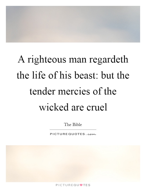 A righteous man regardeth the life of his beast: but the tender mercies of the wicked are cruel Picture Quote #1