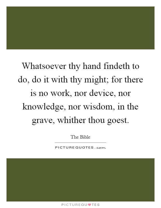 Whatsoever thy hand findeth to do, do it with thy might; for there is no work, nor device, nor knowledge, nor wisdom, in the grave, whither thou goest Picture Quote #1