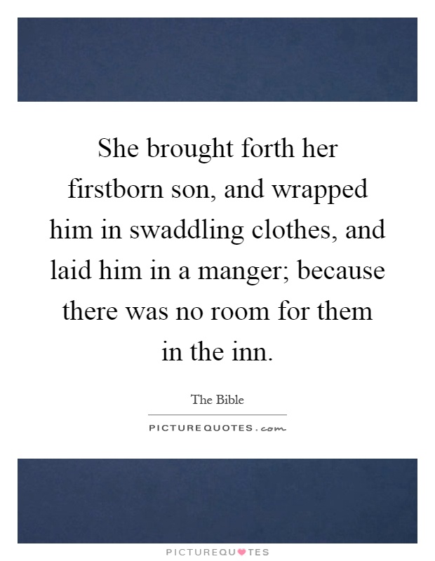 She brought forth her firstborn son, and wrapped him in swaddling clothes, and laid him in a manger; because there was no room for them in the inn Picture Quote #1
