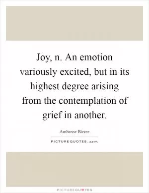 Joy, n. An emotion variously excited, but in its highest degree arising from the contemplation of grief in another Picture Quote #1