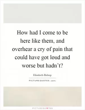 How had I come to be here like them, and overhear a cry of pain that could have got loud and worse but hadn’t? Picture Quote #1
