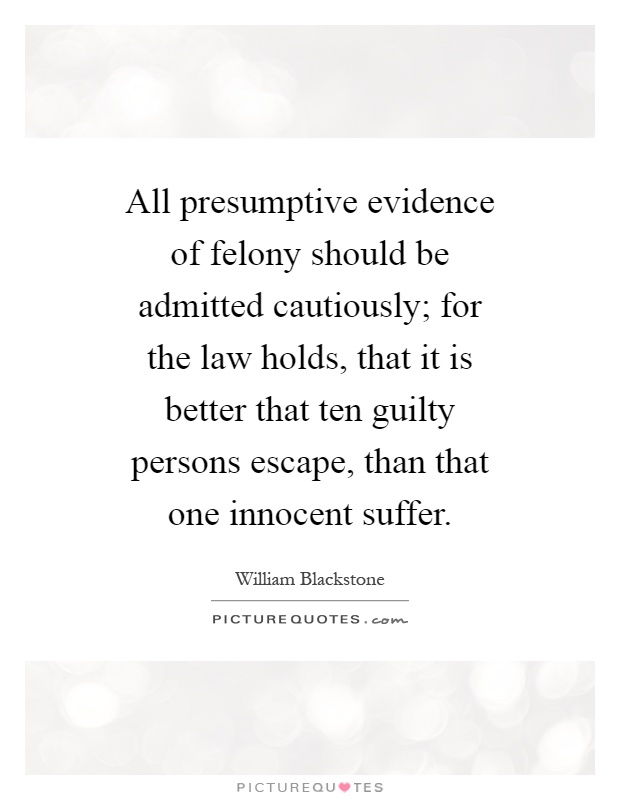All presumptive evidence of felony should be admitted cautiously; for the law holds, that it is better that ten guilty persons escape, than that one innocent suffer Picture Quote #1