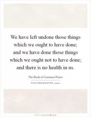 We have left undone those things which we ought to have done; and we have done those things which we ought not to have done; and there is no health in us Picture Quote #1