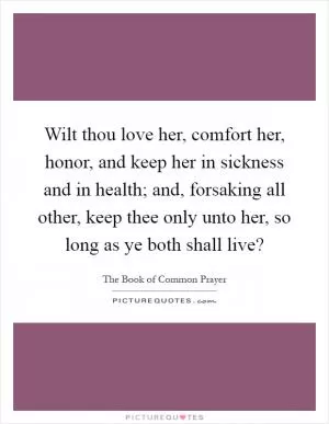 Wilt thou love her, comfort her, honor, and keep her in sickness and in health; and, forsaking all other, keep thee only unto her, so long as ye both shall live? Picture Quote #1