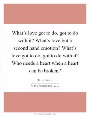 What’s love got to do, got to do with it? What’s love but a second hand emotion? What’s love got to do, got to do with it? Who needs a heart when a heart can be broken? Picture Quote #1