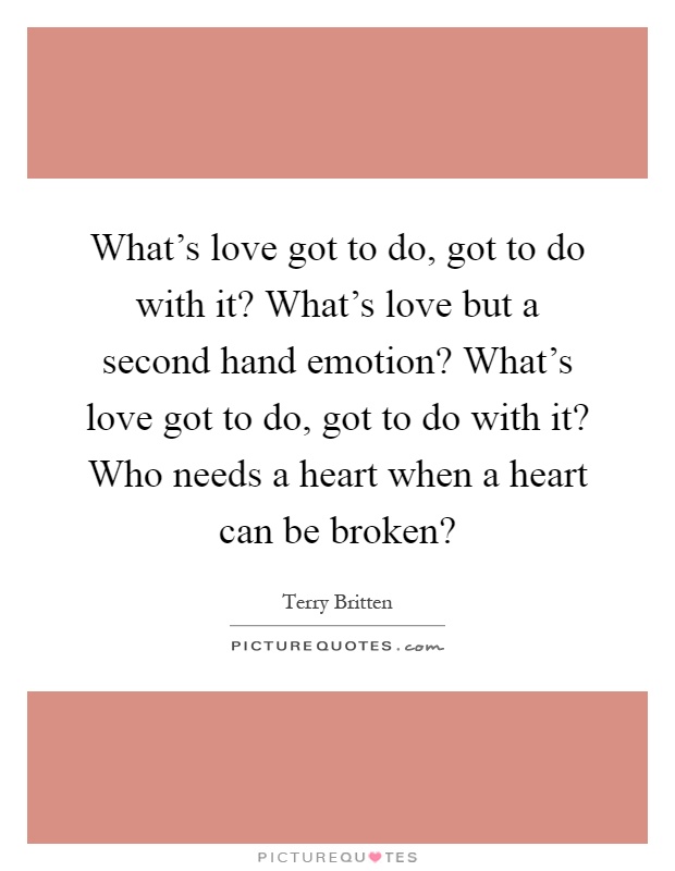 What's love got to do, got to do with it? What's love but a second hand emotion? What's love got to do, got to do with it? Who needs a heart when a heart can be broken? Picture Quote #1