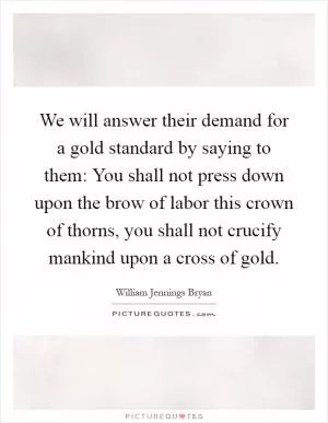 We will answer their demand for a gold standard by saying to them: You shall not press down upon the brow of labor this crown of thorns, you shall not crucify mankind upon a cross of gold Picture Quote #1