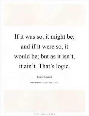 If it was so, it might be; and if it were so, it would be; but as it isn’t, it ain’t. That’s logic Picture Quote #1
