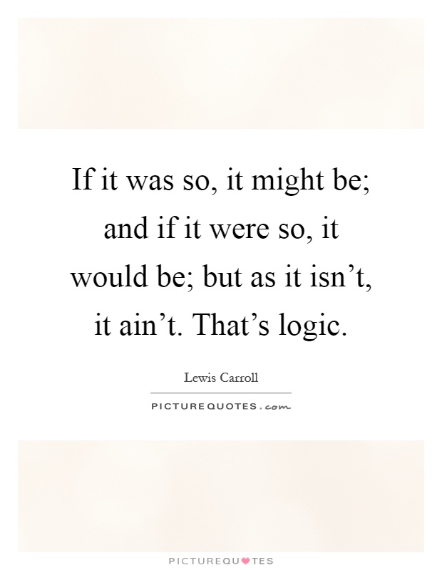 If it was so, it might be; and if it were so, it would be; but as it isn't, it ain't. That's logic Picture Quote #1