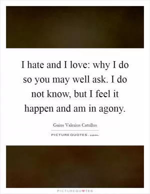 I hate and I love: why I do so you may well ask. I do not know, but I feel it happen and am in agony Picture Quote #1