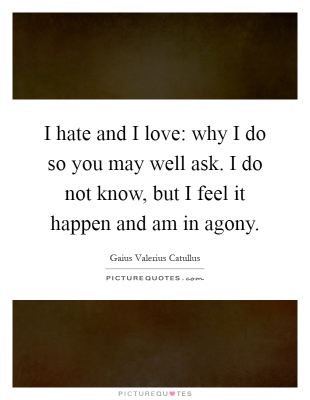 I hate and I love: why I do so you may well ask. I do not know, but I feel it happen and am in agony Picture Quote #1