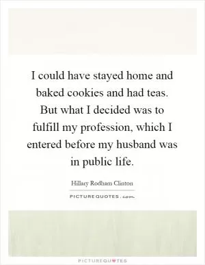 I could have stayed home and baked cookies and had teas. But what I decided was to fulfill my profession, which I entered before my husband was in public life Picture Quote #1
