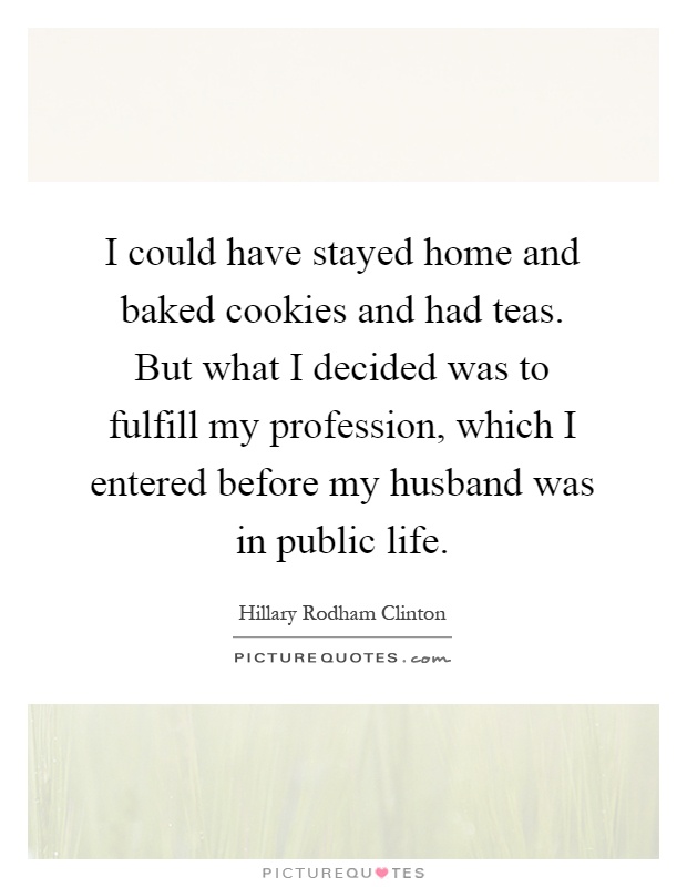 I could have stayed home and baked cookies and had teas. But what I decided was to fulfill my profession, which I entered before my husband was in public life Picture Quote #1