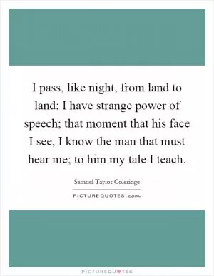 I pass, like night, from land to land; I have strange power of speech; that moment that his face I see, I know the man that must hear me; to him my tale I teach Picture Quote #1