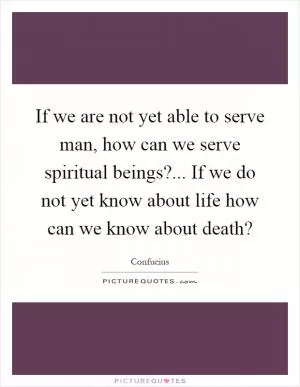 If we are not yet able to serve man, how can we serve spiritual beings?... If we do not yet know about life how can we know about death? Picture Quote #1