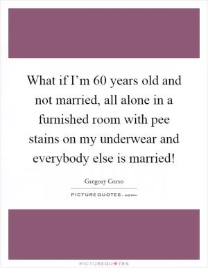 What if I’m 60 years old and not married, all alone in a furnished room with pee stains on my underwear and everybody else is married! Picture Quote #1