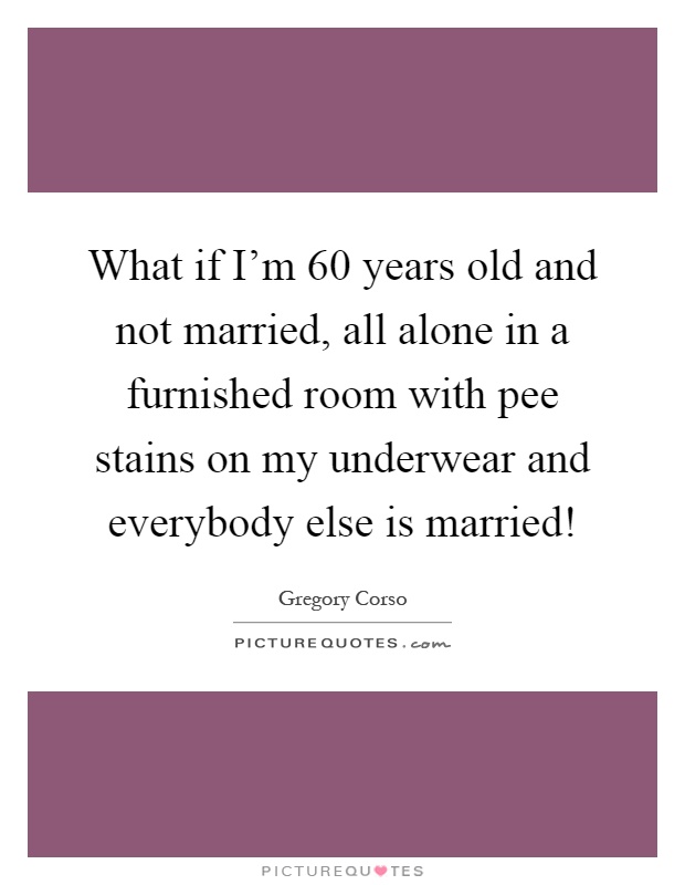What if I'm 60 years old and not married, all alone in a furnished room with pee stains on my underwear and everybody else is married! Picture Quote #1