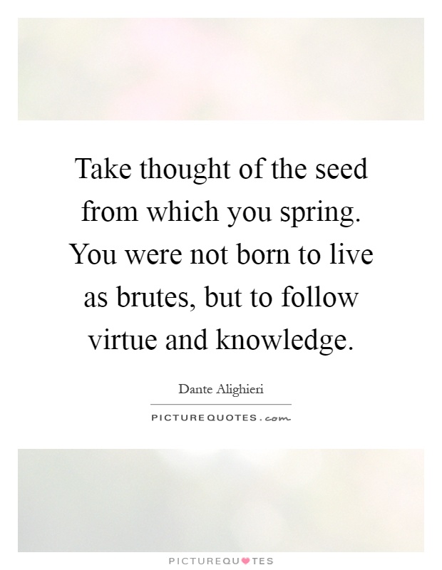 Take thought of the seed from which you spring. You were not born to live as brutes, but to follow virtue and knowledge Picture Quote #1