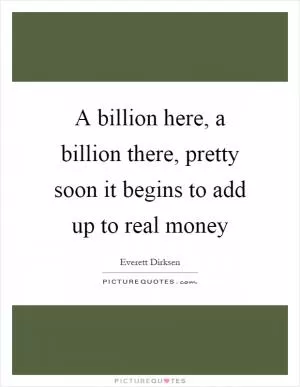 A billion here, a billion there, pretty soon it begins to add up to real money Picture Quote #1