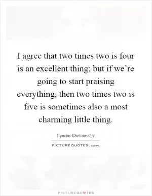 I agree that two times two is four is an excellent thing; but if we’re going to start praising everything, then two times two is five is sometimes also a most charming little thing Picture Quote #1