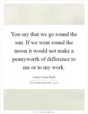 You say that we go round the sun. If we went round the moon it would not make a pennyworth of difference to me or to my work Picture Quote #1