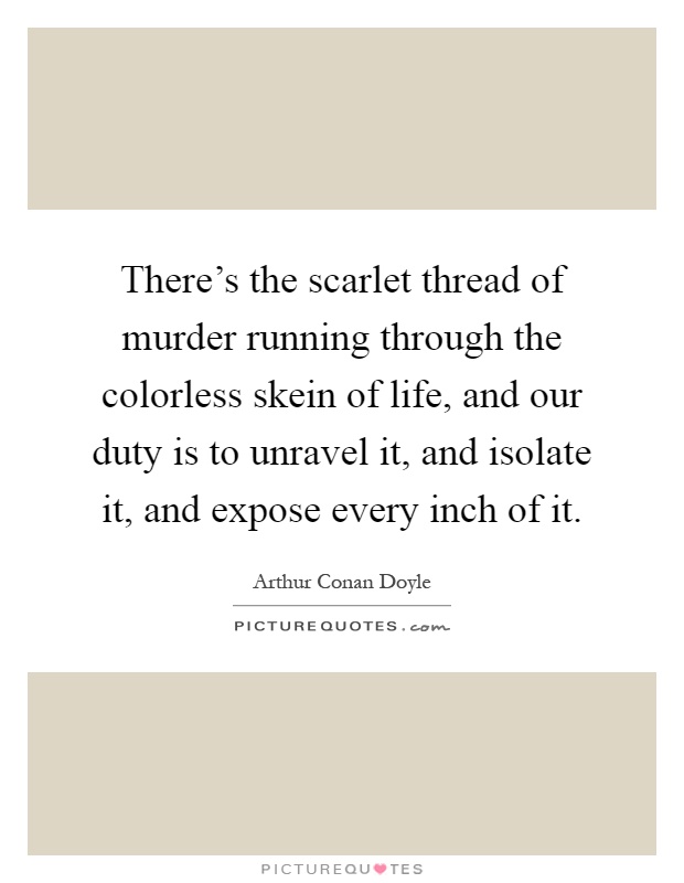 There's the scarlet thread of murder running through the colorless skein of life, and our duty is to unravel it, and isolate it, and expose every inch of it Picture Quote #1