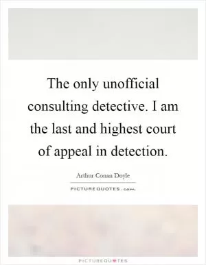 The only unofficial consulting detective. I am the last and highest court of appeal in detection Picture Quote #1