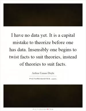 I have no data yet. It is a capital mistake to theorize before one has data. Insensibly one begins to twist facts to suit theories, instead of theories to suit facts Picture Quote #1
