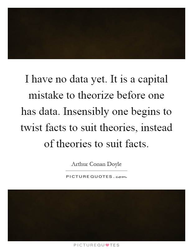 I have no data yet. It is a capital mistake to theorize before one has data. Insensibly one begins to twist facts to suit theories, instead of theories to suit facts Picture Quote #1