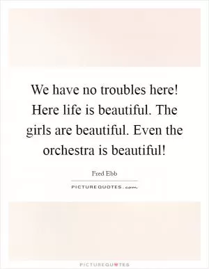 We have no troubles here! Here life is beautiful. The girls are beautiful. Even the orchestra is beautiful! Picture Quote #1