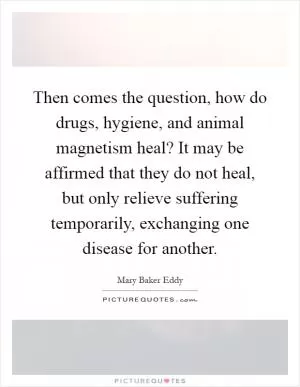 Then comes the question, how do drugs, hygiene, and animal magnetism heal? It may be affirmed that they do not heal, but only relieve suffering temporarily, exchanging one disease for another Picture Quote #1