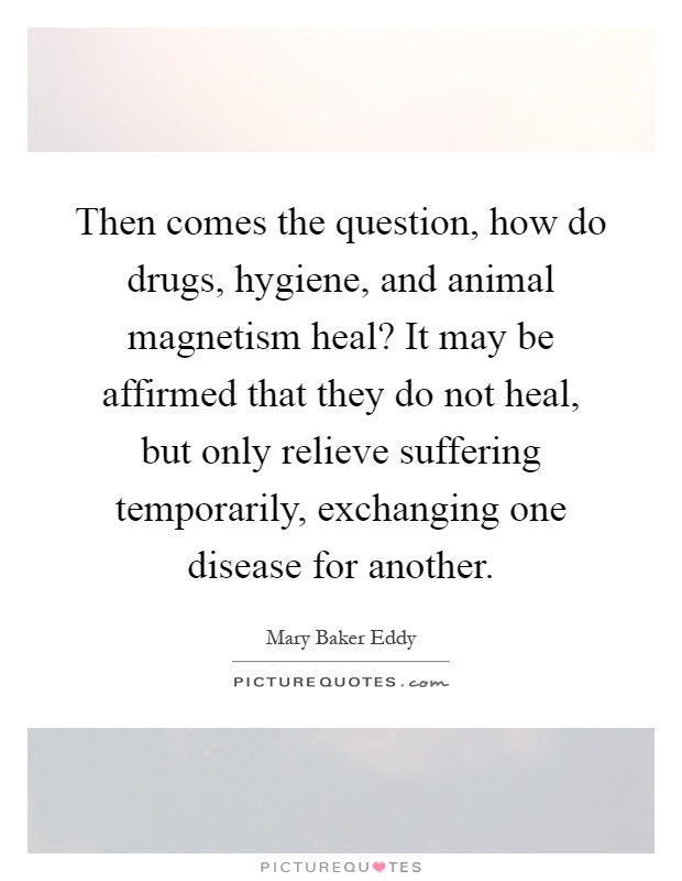 Then comes the question, how do drugs, hygiene, and animal magnetism heal? It may be affirmed that they do not heal, but only relieve suffering temporarily, exchanging one disease for another Picture Quote #1