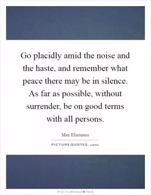Go placidly amid the noise and the haste, and remember what peace there may be in silence. As far as possible, without surrender, be on good terms with all persons Picture Quote #1