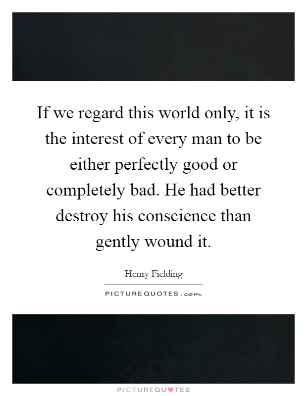 If we regard this world only, it is the interest of every man to be either perfectly good or completely bad. He had better destroy his conscience than gently wound it Picture Quote #1
