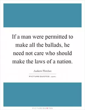 If a man were permitted to make all the ballads, he need not care who should make the laws of a nation Picture Quote #1