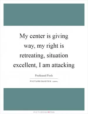My center is giving way, my right is retreating, situation excellent, I am attacking Picture Quote #1