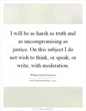 I will be as harsh as truth and as uncompromising as justice. On this subject I do not wish to think, or speak, or write, with moderation Picture Quote #1