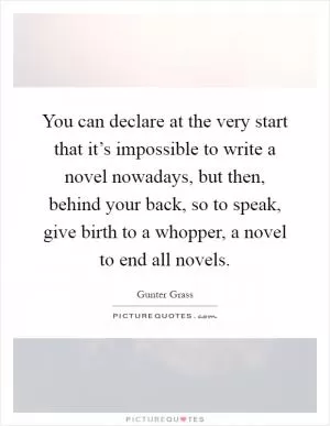 You can declare at the very start that it’s impossible to write a novel nowadays, but then, behind your back, so to speak, give birth to a whopper, a novel to end all novels Picture Quote #1