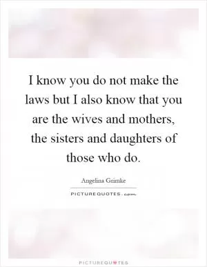 I know you do not make the laws but I also know that you are the wives and mothers, the sisters and daughters of those who do Picture Quote #1