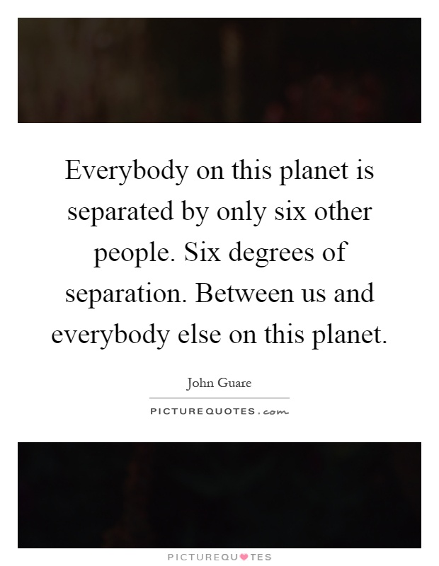 Everybody on this planet is separated by only six other people. Six degrees of separation. Between us and everybody else on this planet Picture Quote #1